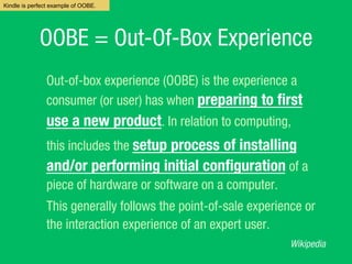 OOBE = Out-Of-Box Experience
Out-of-box experience?(OOBE) is the experience a
consumer (or user) has when preparing to ?rst
use a new product. In relation to computing,
this includes the setup process of installing
and/or performing initial con?guration of a
piece of?hardware?or?software?on a?computer.
This generally follows the?point-of-sale?experience or
the interaction experience of an expert user.
Wikipedia
Kindle is perfect example of OOBE.
 