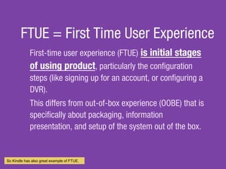FTUE = First Time User Experience
First-time user experience (FTUE)?is initial stages
of using product, particularly the con?guration
steps (like signing up for an?account, or con?guring a
DVR).
This differs from?out-of-box experience?(OOBE) that is
speci?cally about packaging, information
presentation, and setup of the system out of the box.
So Kindle has also great example of FTUE.
 