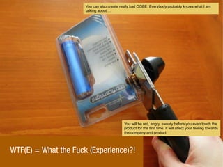 WTF(E) = What the Fuck (Experience)?!
You can also create really bad OOBE. Everybody probably knows what I am
talking about.
You will be red, angry, sweaty before you even touch the
product for the first time. It will affect your feeling towards
the company and product.
 