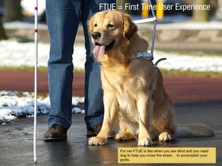 FTUE = First Time User Experience
For me FTUE is like when you are blind and you need
dog to help you cross the street to accomplish your
goals.
 