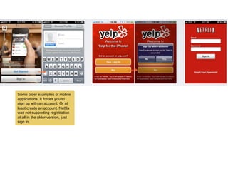 Some older examples of mobile
applications. It forces you to
sign up with an account. Or at
least create an account. Netflix
was not supporting registration
at all in the older version, just
sign in.
 