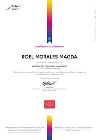 Certificate of Achievement
ROEL MORALES MAGDA
has completed the following course:
INTRODUCTION TO BUSINESS MANAGEMENT
KING'S COLLEGE LONDON
This online course explored how to manage people, money and information, and how to develop your
own management and leadership style.
4 weeks, 4 hours per week
Sonny Peart
Module Leader for Business Management, King's Foundations
King's College London
Issued
2nd
June
2020.
futurelearn.com/certificates/nesrv9t
The person named on this certificate has completed the activities in the
attached transcript. For more information about Certificates of
Achievement and the effort required to become eligible, visit
futurelearn.com/proof-of-learning/certificate-of-achievement.
This learner has not verified their identity. The certificate and transcript
do not imply the award of credit or the conferment of a qualification
from King's College London.
 