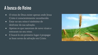 A busca do Reino
● O reino de Deus existe apenas onde Jesus
Cristo é conscientemente reconhecido.
● Estar no seu reino é sinônimo de
desfrutar da sua salvação.
● Apenas os que nasceram de novo viram e
entraram no seu reino.
● E buscá-lo em primeiro lugar é propagar
as boas novas da salvação em Cristo.
 