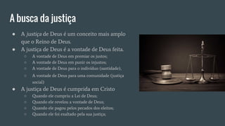 A busca da justiça
● A justiça de Deus é um conceito mais amplo
que o Reino de Deus.
● A justiça de Deus é a vontade de Deus feita.
○ A vontade de Deus em premiar os justos;
○ A vontade de Deus em punir os injustos;
○ A vontade de Deus para o indivíduo (santidade),
○ A vontade de Deus para uma comunidade (justiça
social)
● A justiça de Deus é cumprida em Cristo
○ Quando ele cumpriu a Lei de Deus;
○ Quando ele revelou a vontade de Deus;
○ Quando ele pagou pelos pecados dos eleitos;
○ Quando ele foi exaltado pela sua justiça;
 