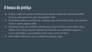A busca da justiça
● E Deus, sendo ele mesmo um Deus justo, deseja a justiça em cada comunidade
humana, não apenas em cada comunidade cristã.
● Os profetas hebreus condenaram a injustiça não só em Israel e Judá, mas também
entre as nações pagãs à volta.
● O profeta Amós, por exemplo, advertiu que o juízo de Deus cairia sobre a Síria,
Filistia, Tiro, Edom, Amom e Moabe por causa de sua crueldade na guerra e
outras atrocidades, como também cairia sobre o povo de Deus.
● Deus odeia a injustiça e ama a justiça em qualquer lugar.
 