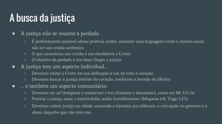 A busca da justiça
● A justiça não se resume à piedade.
○ É perfeitamente possível adotar práticas cristãs, assimilar uma linguagem cristã e, mesmo assim,
não ser um cristão autêntico;
○ O que caracteriza um cristão é sua obediência a Cristo;
○ O objetivo da piedade é nos fazer chegar a justiça.
● A justiça tem um aspecto individual…
○ Devemos imitar a Cristo em sua dedicação a Lei, de todo o coração;
○ Devemos buscar a justiça interior do coração, conforme o Sermão do Monte;
● … e também um aspecto comunitário.
○ Devemos ser sal (temperar e conservar) e luz (iluminar e denunciar), como em Mt 5:13-16;
○ Praticar a justiça, amar a misericórdia, andar humildemente (Miqueias 6:8, Tiago 1:27);
○ Devemos cobrar justiça na cidade, acusando a injustiça nos tribunais, a corrupção no governo e o
abuso daqueles que não tem voz;
 