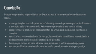 Conclusão
Buscar em primeiro lugar o Reino de Deus e a sua é ter como ambição das nossas
vidas...
● a evangelização, tanto de pessoas próximas quanto de pessoas que estão distantes,
e a oração pelo crescimento do Reino como prioritárias em nossas vidas;
● compreender e praticar os mandamentos de Deus, com dedicação e de todo o
coração;
● ser sal e luz, sendo referência de justiça, honestidade, humildade, misericórdia e
bondade num mundo caído e afetado pelo pecado;
● fazer o que estiver ao meu alcance para amenizar o sofrimento das pessoas;
● ser voz profética na sociedade, denunciando pecados e cobrando por justiça.
 
