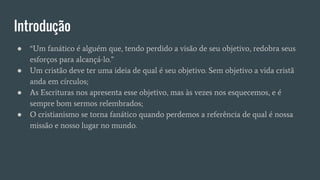Introdução
● “Um fanático é alguém que, tendo perdido a visão de seu objetivo, redobra seus
esforços para alcançá-lo.”
● Um cristão deve ter uma ideia de qual é seu objetivo. Sem objetivo a vida cristã
anda em círculos;
● As Escrituras nos apresenta esse objetivo, mas às vezes nos esquecemos, e é
sempre bom sermos relembrados;
● O cristianismo se torna fanático quando perdemos a referência de qual é nossa
missão e nosso lugar no mundo.
 