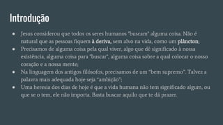 Introdução
● Jesus considerou que todos os seres humanos "buscam" alguma coisa. Não é
natural que as pessoas fiquem à deriva, sem alvo na vida, como um plâncton;
● Precisamos de alguma coisa pela qual viver, algo que dê significado à nossa
existência, alguma coisa para "buscar", alguma coisa sobre a qual colocar o nosso
coração e a nossa mente;
● Na linguagem dos antigos filósofos, precisamos de um “bem supremo”. Talvez a
palavra mais adequada hoje seja “ambição”;
● Uma heresia dos dias de hoje é que a vida humana não tem significado algum, ou
que se o tem, ele não importa. Basta buscar aquilo que te dá prazer.
 