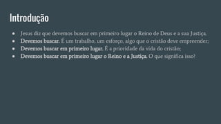 Introdução
● Jesus diz que devemos buscar em primeiro lugar o Reino de Deus e a sua Justiça.
● Devemos buscar. É um trabalho, um esforço, algo que o cristão deve empreender;
● Devemos buscar em primeiro lugar. É a prioridade da vida do cristão;
● Devemos buscar em primeiro lugar o Reino e a Justiça. O que significa isso?
 