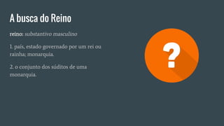 A busca do Reino
reino: substantivo masculino
1. país, estado governado por um rei ou
rainha; monarquia.
2. o conjunto dos súditos de uma
monarquia.
 