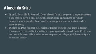 A busca do Reino
● Quando Jesus fala do Reino do Deus, ele está falando do governo específico sobre
o seu próprio povo, o qual ele mesmo inaugurou e que começa na vida de
qualquer pessoa quando ela se humilha, se arrepende, crê, submete-se a ele e
nasce de novo;
● O Reino de Deus não tem meio-termos. "Buscar primeiro" este reino é desejar,
como coisa de primordial importância, a propagação do reino de Jesus Cristo, em
cada setor de nossa vida, na vida de nossos parentes, colegas, vizinhos e amigos e
no mundo inteiro;
 