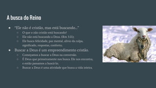 A busca do Reino
● “Ele não é cristão, mas está buscando…”
○ O que o não cristão está buscando?
○ Ele não está buscando a Deus. (Rm 3:11);
○ Ele busca felicidade, paz mental, alívio da culpa,
significado, respostas, conforto;
● Buscar a Deus é um empreendimento cristão.
○ Começamos a buscar a Deus na conversão.
○ É Deus que primeiramente nos busca. Ele nos encontra,
e então passamos a buscá-lo;
○ Buscar a Deus é uma atividade que busca a vida inteira.
 