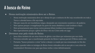A busca do Reino
● Nossa motivação missionária deve ser o Reino.
○ Nossa motivação missionária deve ser o desejo de que o senhorio do Rei seja reconhecido em toda a
Terra e a devida honra a Ele seja dada.
○ Não por causa de um triunfalismo iníquo, desejando um crescimento numérico e de poderio;
○ Nem apenas porque a evangelização faz parte de nossa obediência cristã (embora o faça).
○ Nem primariamente para tornar outras pessoas felizes (embora isso aconteça).
○ Mas especialmente porque a glória de Deus e do seu Cristo estão em jogo.
● Devemos orar pela vinda do Reino.
○ Jesus falou também de um reino futuro de glória e nos disse que orássemos por sua vinda.
○ Devemos entender que a manifestação presente do Reino é apenas parcial. O Reino ainda virá.
○ Portanto, "buscar primeiro o reino" inclui o desejo e a oração por sua consumação no fim dos
tempos, quando todos os inimigos do Reino forem colocados sob os seus pés e o seu reino for
incontestável. Devemos orar para que Jesus venha e reine definitivamente.
 