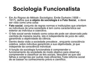 Sociologia Funcionalista Em  As Regras do Método Sociológico , Emile Durkeim (1858 –1917), define que  o objeto da sociologia é o Fato Socia l,  e deve ser visto como uma coisa Fato social , conjunto de regras normas e instituições que orientam os indivíduos de uma sociedade é tem como característica ser exterior ao indivíduo e coercitivo. O fato social sendo tratado como coisa ele pode ser observado pelo cientista de maneira neutra, isto é independente de juízo de valor, garantindo a objetividade da ciência. Dentro desta visão a sociedade prevalece , enquanto consciência coletiva, sobre indivíduo garantindo a sua objetividade, já que independe da consciência individual.  A função da sociologia funcionalista é compreender o funcionamento da sociedade de modo objetivo para observar , compreender e classificar as leis sociais, descobrir as que são falhas e corrigir-las por outras mais eficientes.Toda reforma social de se basear no conhecimento prévio e científico. 