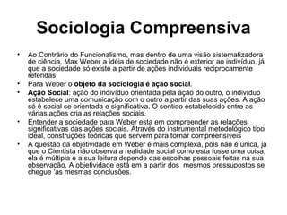 Sociologia Compreensiva Ao Contrário do Funcionalismo, mas dentro de uma visão sistematizadora de ciência, Max Weber a idéia de sociedade não é exterior ao indivíduo, já que a sociedade só existe a partir de ações individuais reciprocamente referidas. Para Weber o  objeto da sociologia é ação social . Ação Social : ação do indivíduo orientada pela ação do outro, o indivíduo  estabelece uma comunicação com o outro a partir das suas ações. A ação só é social se orientada e significativa. O sentido estabelecido entre as várias ações cria as relações sociais. Entender a sociedade para Weber esta em compreender as relações significativas das ações sociais. Através do instrumental metodológico tipo ideal, construções teóricas que servem para tornar compreensíveis A questão da objetividade em Weber é mais complexa, pois não é única, já que o Cientista não observa a realidade social como esta fosse uma coisa, ela é múltipla e a sua leitura depende das escolhas pessoais feitas na sua observação. A objetividade está em a partir dos  mesmos pressupostos se chegue ‘as mesmas conclusões. 