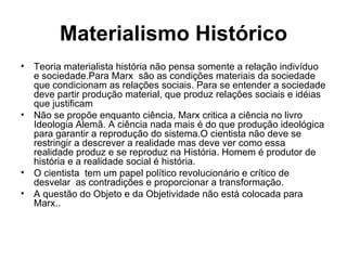 Materialismo Histórico Teoria materialista história não pensa somente a relação indivíduo e sociedade.Para Marx  são as condições materiais da sociedade que condicionam as relações sociais. Para se entender a sociedade deve partir produção material, que produz relações sociais e idéias que justificam Não se propõe enquanto ciência, Marx critica a ciência no livro Ideologia Alemã. A ciência nada mais é do que produção ideológica para garantir a reprodução do sistema.O cientista não deve se restringir a descrever a realidade mas deve ver como essa realidade produz e se reproduz na História. Homem é produtor de história e a realidade social é história. O cientista  tem um papel político revolucionário e crítico de desvelar  as contradições e proporcionar a transformação. A questão do Objeto e da Objetividade não está colocada para Marx.. 