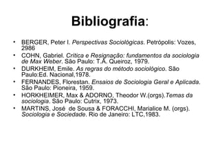 Bibliografia : BERGER, Peter I . Perspectivas Sociológicas . Petrópolis: Vozes, 2986 COHN, Gabriel.  Crítica e Resignação: fundamentos da sociologia de Max Weber . São Paulo: T.A. Queiroz, 1979. DURKHEIM, Emile.  As regras do método sociológico . São Paulo:Ed. Nacional,1978. FERNANDES, Florestan.  Ensaios de Sociologia Geral e Aplicada . São Paulo: Pioneira, 1959. HORKHEIMER, Max & ADORNO, Theodor W.(orgs). Temas da sociologia . São Paulo: Cutrix, 1973. MARTINS, José  de Sousa & FORACCHI, Marialice M. (orgs).  Sociologia e Sociedade . Rio de Janeiro: LTC,1983. 