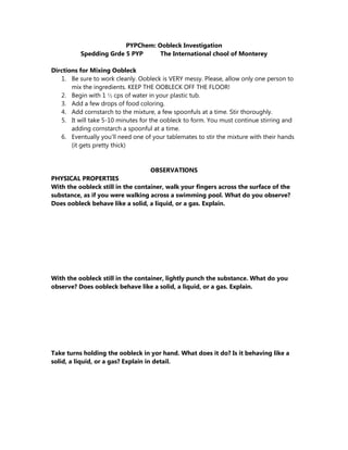 PYPChem: Oobleck Investigation
Spedding Grde 5 PYP The International chool of Monterey
Dirctions for Mixing Oobleck
1. Be sure to work cleanly. Oobleck is VERY messy. Please, allow only one person to
mix the ingredients. KEEP THE OOBLECK OFF THE FLOOR!
2. Begin with 1 ½ cps of water in your plastic tub.
3. Add a few drops of food coloring.
4. Add cornstarch to the mixture, a few spoonfuls at a time. Stir thoroughly.
5. It will take 5-10 minutes for the oobleck to form. You must continue stirring and
adding cornstarch a spoonful at a time.
6. Eventually you’ll need one of your tablemates to stir the mixture with their hands
(it gets pretty thick)
OBSERVATIONS
PHYSICAL PROPERTIES
With the oobleck still in the container, walk your fingers across the surface of the
substance, as if you were walking across a swimming pool. What do you observe?
Does oobleck behave like a solid, a liquid, or a gas. Explain.
With the oobleck still in the container, lightly punch the substance. What do you
observe? Does oobleck behave like a solid, a liquid, or a gas. Explain.
Take turns holding the oobleck in yor hand. What does it do? Is it behaving like a
solid, a liquid, or a gas? Explain in detail.
 