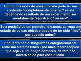 Como uma onda de possibilidade pode ter um
   conteúdo "completamente objetivo" se ela
  depende do resultado de um experimento ser
      mentalmente "registrado" ou não?

Se a posição de um ponteiro, digamos, carrega um
estado de coisas objetivo depois de ter sido "lido".
               por que não antes?

  Enquanto não distinguirmos categoricamente
 entre um sistema físico - por mais macroscópico
   que seja - e um obejto corpóreo, de fato não
         haverá saída para esse dilema.
 