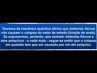 Teorema da mecânica quântica afirma que sistemas físicos
não causam o colapso do vetor de estado (função de onda).
  Se supusermos, portanto, que existam sistemas físicos e
atos psíquicos - e nada mais - segue-se então que o colapso
   em questão tem que ser causado por um ato psíquico.
 