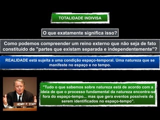 TOTALIDADE INDIVISA


                   O que exatamente significa isso?

Como podemos compreender um reino externo que não seja de fato
constituído de "partes que existam separada e independentemente"?

 REALIDADE está sujeita a uma condição espaço-temporal. Uma natureza que se
                      manifeste no espaço e no tempo.




                   "Tudo o que sabemos sobre natureza está de acordo com a
                  ideia de que o processo fundamental da natureza encontra-se
                   fora do espaço-tempo... mas que gera eventos possíveis de
                             serem identificados no espaço-tempo".
 