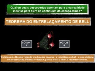 Qual ou quais descobertas apontam para uma realidade
          indivisa para além do continuum do espaço-tempo?



    TEOREMA DO ENTRELAÇAMENTO DE BELL




                     FÓTON                                FÓTON
                       A                                    B




Os fótons A e B estão viajando em direções opostas - a velocidade da luz! - e, não obstante,
      uma observação efetuada no fóton A parece afetar o fóton B instantaneamente.
 