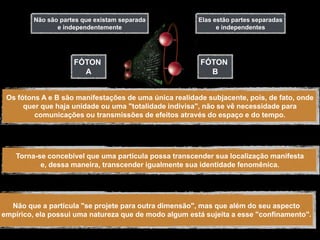 Não são partes que existam separada            Elas estão partes separadas
                e independentemente                           e independentes




                     FÓTON                              FÓTON
                       A                                  B


 Os fótons A e B são manifestações de uma única realidade subjacente, pois, de fato, onde
      quer que haja unidade ou uma "totalidade indivisa", não se vê necessidade para
         comunicações ou transmissões de efeitos através do espaço e do tempo.




    Torna-se concebível que uma partícula possa transcender sua localização manifesta
           e, dessa maneira, transcender igualmente sua identidade fenomênica.




  Não que a partícula "se projete para outra dimensão", mas que além do seu aspecto
empírico, ela possui uma natureza que de modo algum está sujeita a esse "confinamento".
 