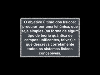 O objetivo último dos físicos:
procurar por uma lei única, que
seja simples (na forma de algum
   tipo de teoria quântica de
 campos unificantes, talvez) e
  que descreva corretamente
   todos os sistemas físicos
          concebíveis.
 