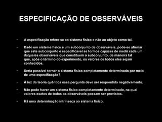 ESPECIFICAÇÃO DE OBSERVÁVEIS

•    A especificação refere-se ao sistema físico e não ao objeto como tal.

•    Dado um sistema físico e um subconjunto de observáveis, pode-se afirmar
     que este subconjunto é especificável se formos capazes de medir cada um
     daqueles observáveis que constituem o subconjunto, de maneira tal
     que, após o término do experimento, os valores de todos eles sejam
     conhecidos.

•    Seria possível tornar o sistema físico completamente determinado por meio
     de uma especificação?

•    À luz da teoria quântica essa pergunta deve ser respondida negativamente.

•    Não pode haver um sistema físico completamente determinado, na qual
     valores exatos de todos os observáveis possam ser previstos.

•    Há uma determinação intrínseca ao sistema físico.
 