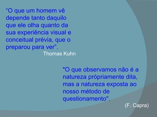 “ O que um homem vê depende tanto daquilo que ele olha quanto da sua experiência visual e conceitual prévia, que o preparou para ver”. Thomas Kuhn "O que observamos não é a natureza própriamente dita, mas a natureza exposta ao nosso método de questionamento". (F. Capra) 