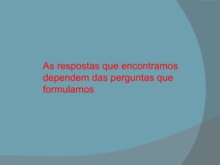 As respostas que encontramos dependem das perguntas que formulamos 