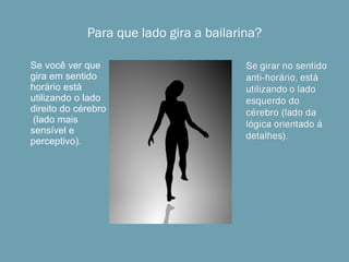 Para que lado gira a bailarina? Algumas pessoas conseguem vê-la girar nos dois sentidos, um de cada vez. Se você ver que gira em sentido horário está utilizando o lado direito do cérebro  (lado mais sensível e perceptivo). 