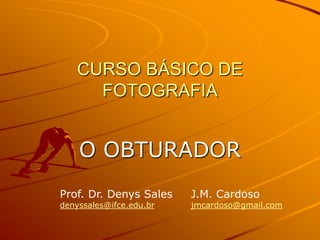 CURSO BÁSICO DE
      FOTOGRAFIA


    O OBTURADOR
Prof. Dr. Denys Sales    J.M. Cardoso
denyssales@ifce.edu.br   jmcardoso@gmail.com
 