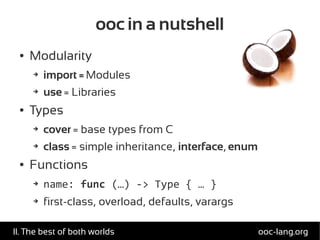 ooc in a nutshell
● Modularity
➔ import = Modules
➔ use = Libraries
● Types
➔ cover = base types from C
➔ class = simple inheritance, interface, enum
● Functions
➔ name: func (…) -> Type { … }
➔ first-class, overload, defaults, varargs
ooc-lang.orgII. The best of both worlds
 