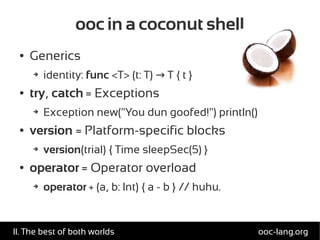 ooc in a coconut shell
● Generics
➔ identity: func <T> (t: T) T { t }→
● try, catch = Exceptions
➔ Exception new("You dun goofed!") println()
● version = Platform-specific blocks
➔ version(trial) { Time sleepSec(5) }
● operator = Operator overload
➔ operator + (a, b: Int) { a - b } // huhu.
ooc-lang.orgII. The best of both worlds
 