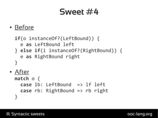 Sweet #4
● Before
if(o instanceOf?(LeftBound)) {
e as LeftBound left
} else if(i instanceOf?(RightBound)) {
e as RightBound right
}
● After
match o {
case lb: LeftBound => lf left
case rb: RightBound => rb right
}
ooc-lang.orgIII. Syntactic sweets
 