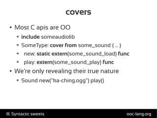 covers
● Most C apis are OO
➔ include someaudiolib
➔ SomeType: cover from some_sound { ... }
➔ new: static extern(some_sound_load) func
➔ play: extern(some_sound_play) func
● We're only revealing their true nature
➔ Sound new("ka-ching.ogg") play()
ooc-lang.orgIII. Syntactic sweets
 