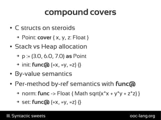 compound covers
● C structs on steroids
➔ Point: cover { x, y, z: Float }
● Stack vs Heap allocation
➔ p := (3.0, 6.0, 7.0) as Point
➔ init: func@ (=x, =y, =z) {}
● By-value semantics
● Per-method by-ref semantics with func@
➔ norm: func -> Float { Math sqrt(x*x + y*y + z*z) }
➔ set: func@ (=x, =y, =z) {}
ooc-lang.orgIII. Syntactic sweets
 
