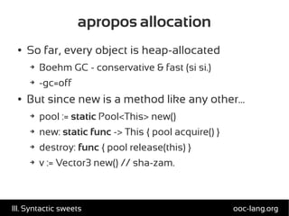 apropos allocation
● So far, every object is heap-allocated
➔ Boehm GC - conservative & fast (si si.)
➔ -gc=off
● But since new is a method like any other...
➔ pool := static Pool<This> new()
➔ new: static func -> This { pool acquire() }
➔ destroy: func { pool release(this) }
➔ v := Vector3 new() // sha-zam.
ooc-lang.orgIII. Syntactic sweets
 