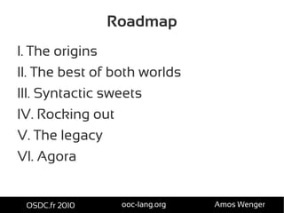 Roadmap
I. The origins
II. The best of both worlds
III. Syntactic sweets
IV. Rocking out
V. The legacy
VI. Agora
OSDC.fr 2010 ooc-lang.org Amos Wenger
 