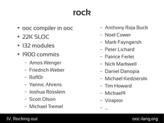 rock
➔ ooc compiler in ooc
➔ 22K SLOC
➔ 132 modules
➔ 1900 commits
– Amos Wenger
– Friedrich Weber
– Rofl0r
– Yannic Ahrens
– Joshua Rösslein
– Scott Olson
– Michael Tremel
– Anthony Roja Buck
– Noel Cower
– Mark Fayngersh
– Peter Lichard
– Patrice Ferlet
– Nick Markwell
– Daniel Danopia
– Michael Kedzierski
– Tim Howard
– Mickael9
– Viraptor
– ...
ooc-lang.orgIV. Rocking out
 