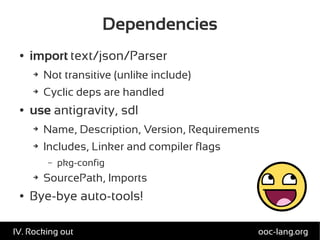 Dependencies
● import text/json/Parser
➔ Not transitive (unlike include)
➔ Cyclic deps are handled
● use antigravity, sdl
➔ Name, Description, Version, Requirements
➔ Includes, Linker and compiler flags
– pkg-config
➔ SourcePath, Imports
● Bye-bye auto-tools!
ooc-lang.orgIV. Rocking out
 