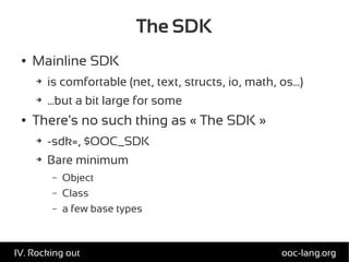 The SDK
● Mainline SDK
➔ is comfortable (net, text, structs, io, math, os...)
➔ ...but a bit large for some
● There's no such thing as « The SDK »
➔ -sdk=, $OOC_SDK
➔ Bare minimum
– Object
– Class
– a few base types
ooc-lang.orgIV. Rocking out
 