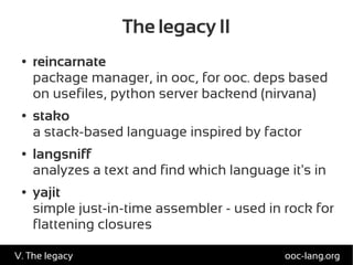 The legacy II
● reincarnate
package manager, in ooc, for ooc. deps based
on usefiles, python server backend (nirvana)
● stako
a stack-based language inspired by factor
● langsniff
analyzes a text and find which language it's in
● yajit
simple just-in-time assembler - used in rock for
flattening closures
ooc-lang.orgV. The legacy
 