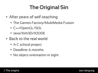 The Original Sin
● After years of self-teaching
➔ The Games Factory/MultiMedia Fusion
➔ C++/OpenGL/SDL
➔ Java/Xith3D/JOODE
● Back to the real world
➔ A C school project
➔ Deadline: 6 months
➔ No object-orientation in sight
ooc-lang.orgI. The origins
 