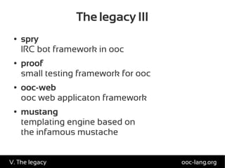 The legacy III
● spry
IRC bot framework in ooc
● proof
small testing framework for ooc
● ooc-web
ooc web applicaton framework
● mustang
templating engine based on
the infamous mustache
ooc-lang.orgV. The legacy
 