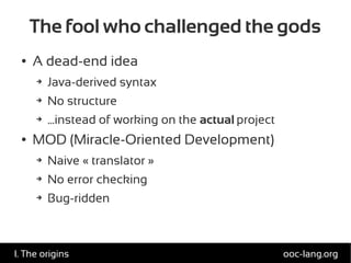 The fool who challenged the gods
● A dead-end idea
➔ Java-derived syntax
➔ No structure
➔ ...instead of working on the actual project
● MOD (Miracle-Oriented Development)
➔ Naive « translator »
➔ No error checking
➔ Bug-ridden
ooc-lang.orgI. The origins
 