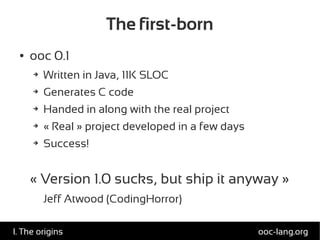 The first-born
● ooc 0.1
➔ Written in Java, 11K SLOC
➔ Generates C code
➔ Handed in along with the real project
➔ « Real » project developed in a few days
➔ Success!
« Version 1.0 sucks, but ship it anyway »
Jeff Atwood (CodingHorror)
ooc-lang.orgI. The origins
 