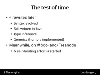 The test of time
● 4 rewrites later
➔ Syntax evolved
➔ Still written in Java
➔ Type inference
➔ Generics (horribly implemented)
● Meanwhile, on #ooc-lang/Freenode
➔ A self-hosting effort is started
ooc-lang.orgI. The origins
 